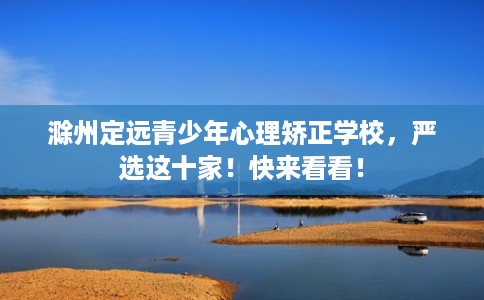 滁州定远青少年心理矫正学校，严选这十家！快来看看！