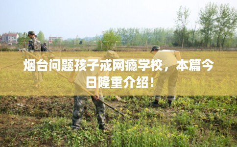 烟台问题孩子戒网瘾学校，本篇今日隆重介绍！