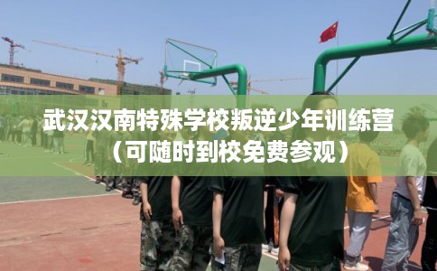 武汉汉南特殊学校叛逆少年训练营（可随时到校免费参观）