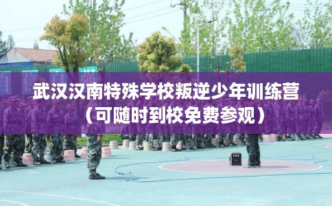 武汉汉南特殊学校叛逆少年训练营（可随时到校免费参观）