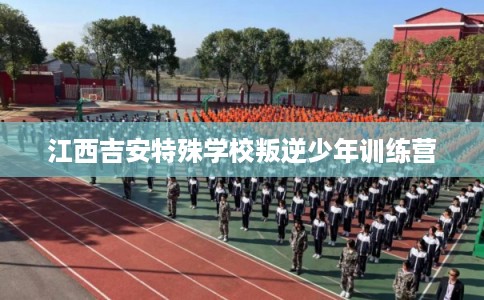 江西吉安特殊学校叛逆少年训练营