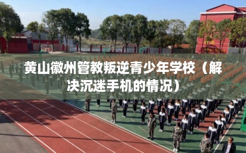 黄山徽州管教叛逆青少年学校（解决沉迷手机的情况）