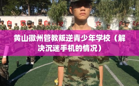 黄山徽州管教叛逆青少年学校（解决沉迷手机的情况）
