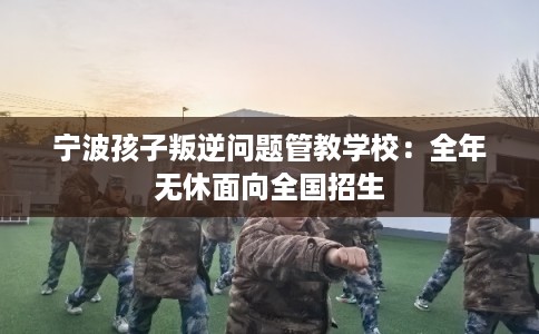 宁波孩子叛逆问题管教学校：全年无休面向全国招生