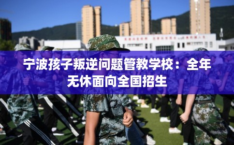 宁波孩子叛逆问题管教学校：全年无休面向全国招生