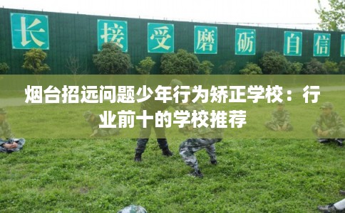 烟台招远问题少年行为矫正学校：行业前十的学校推荐
