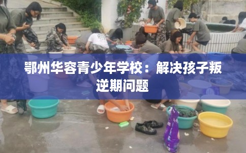 鄂州华容青少年学校：解决孩子叛逆期问题