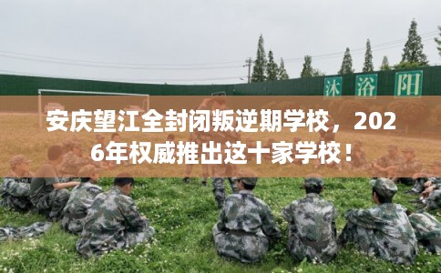 安庆望江全封闭叛逆期学校，2026年权威推出这十家学校！