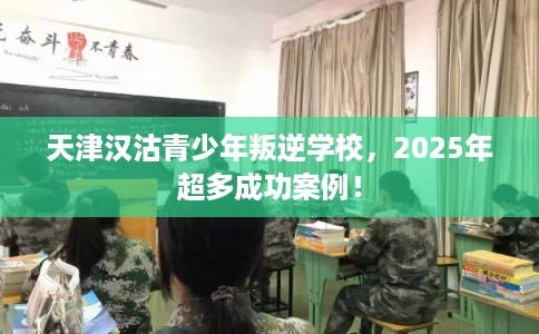 天津汉沽青少年叛逆学校，2025年超多成功案例！