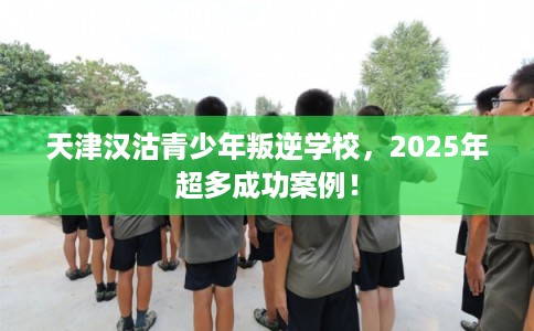 天津汉沽青少年叛逆学校，2025年超多成功案例！
