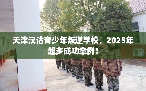 天津汉沽青少年叛逆学校，2025年超多成功案例！