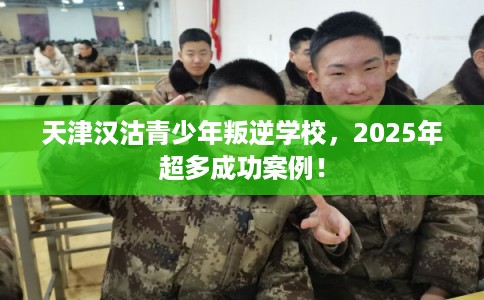 天津汉沽青少年叛逆学校，2025年超多成功案例！