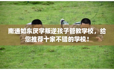 南通如东厌学叛逆孩子管教学校，给您推荐十家不错的学校！