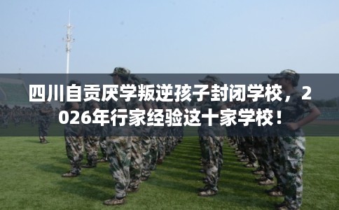 四川自贡厌学叛逆孩子封闭学校，2026年行家经验这十家学校！