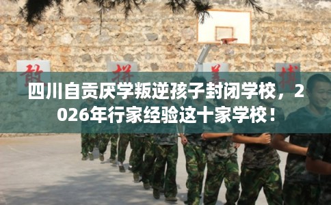 四川自贡厌学叛逆孩子封闭学校，2026年行家经验这十家学校！