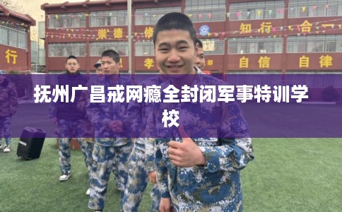 抚州广昌戒网瘾全封闭军事特训学校