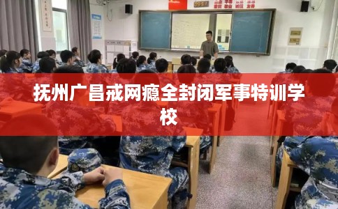 抚州广昌戒网瘾全封闭军事特训学校