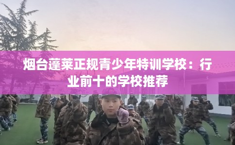 烟台蓬莱正规青少年特训学校：行业前十的学校推荐