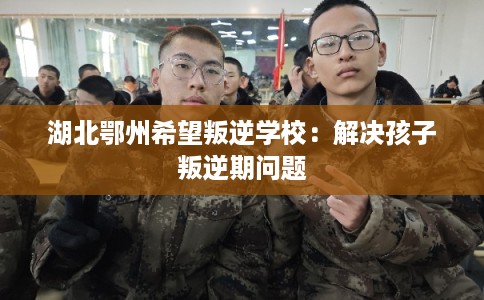 湖北鄂州希望叛逆学校：解决孩子叛逆期问题