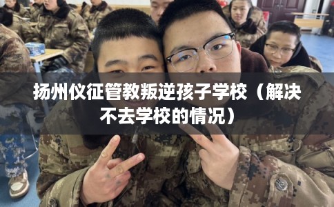 扬州仪征管教叛逆孩子学校（解决不去学校的情况）