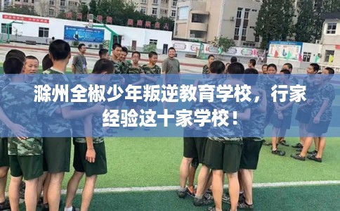 滁州全椒少年叛逆教育学校，行家经验这十家学校！