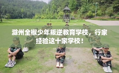 滁州全椒少年叛逆教育学校，行家经验这十家学校！