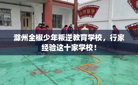 滁州全椒少年叛逆教育学校，行家经验这十家学校！