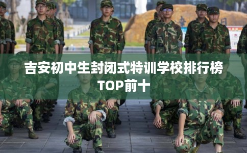 吉安初中生封闭式特训学校排行榜TOP前十