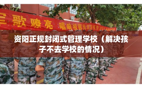 资阳正规封闭式管理学校（解决孩子不去学校的情况）
