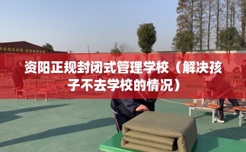 资阳正规封闭式管理学校（解决孩子不去学校的情况）