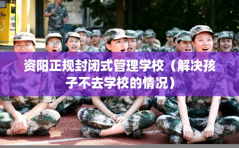 资阳正规封闭式管理学校（解决孩子不去学校的情况）