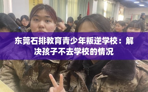 东莞石排教育青少年叛逆学校：解决孩子不去学校的情况