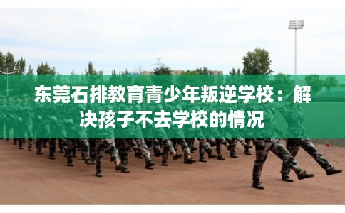 东莞石排教育青少年叛逆学校：解决孩子不去学校的情况
