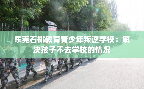东莞石排教育青少年叛逆学校：解决孩子不去学校的情况