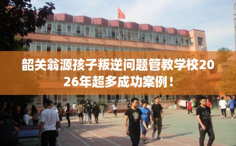 韶关翁源孩子叛逆问题管教学校2026年超多成功案例！