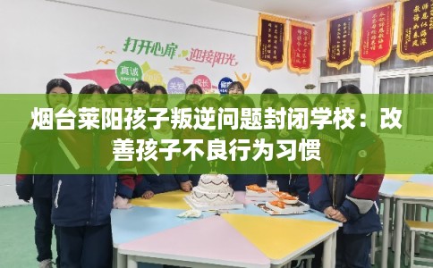 烟台莱阳孩子叛逆问题封闭学校：改善孩子不良行为习惯