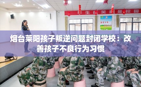烟台莱阳孩子叛逆问题封闭学校：改善孩子不良行为习惯