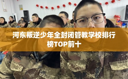河东叛逆少年全封闭管教学校排行榜TOP前十