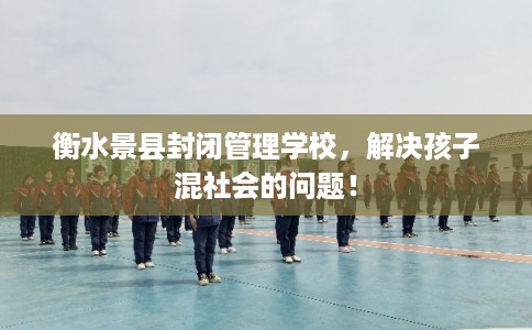 衡水景县封闭管理学校，解决孩子混社会的问题！