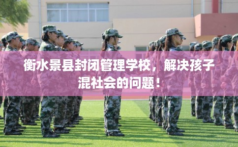 衡水景县封闭管理学校，解决孩子混社会的问题！