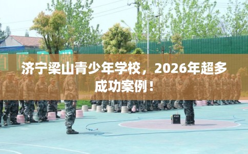 济宁梁山青少年学校，2026年超多成功案例！