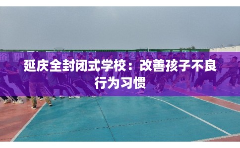 延庆全封闭式学校：改善孩子不良行为习惯