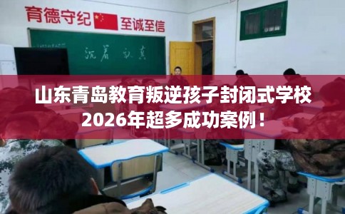 山东青岛教育叛逆孩子封闭式学校2026年超多成功案例！