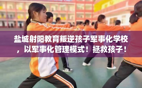 盐城射阳教育叛逆孩子军事化学校，以军事化管理模式！拯救孩子！