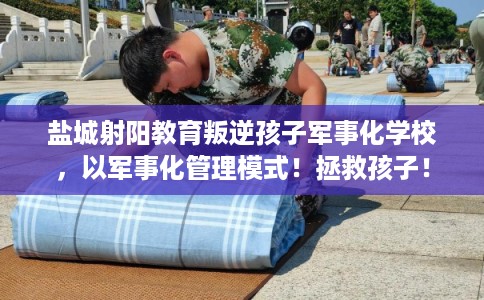 盐城射阳教育叛逆孩子军事化学校，以军事化管理模式！拯救孩子！