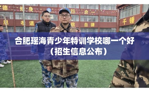 合肥瑶海青少年特训学校哪一个好（招生信息公布）