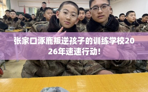 张家口涿鹿叛逆孩子的训练学校2026年速速行动!