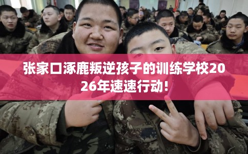 张家口涿鹿叛逆孩子的训练学校2026年速速行动!