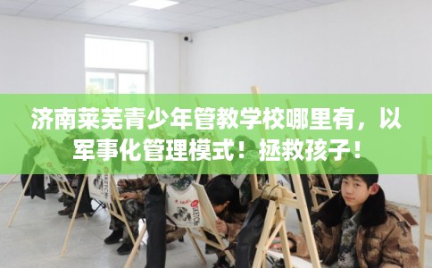济南莱芜青少年管教学校哪里有，以军事化管理模式！拯救孩子！