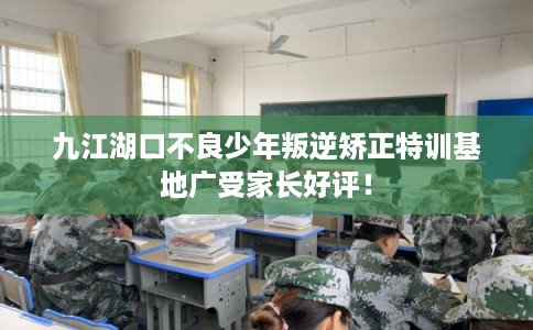 九江湖口不良少年叛逆矫正特训基地广受家长好评！